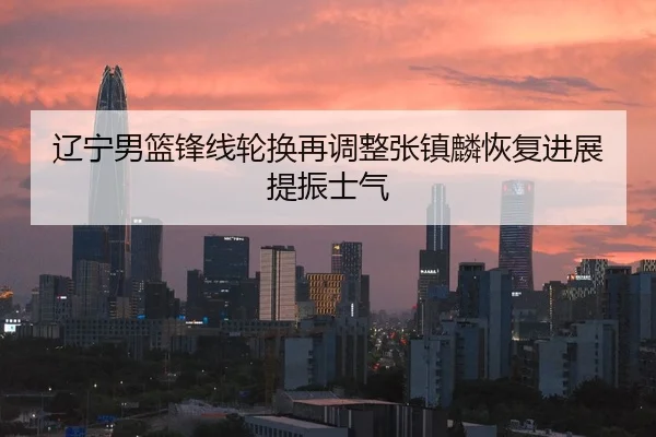 辽宁男篮锋线轮换再调整张镇麟恢复进展提振士气