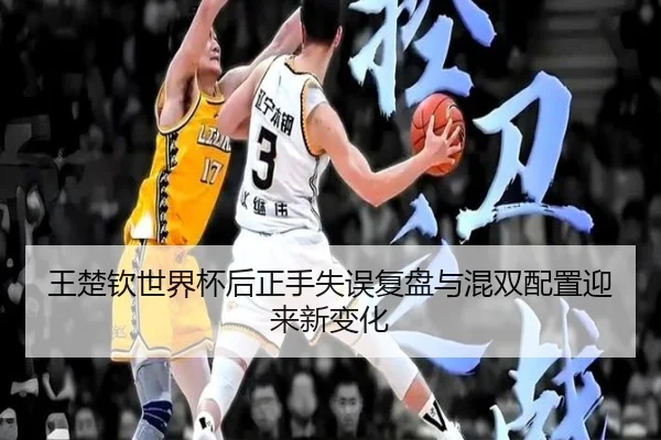 王楚钦世界杯后正手失误复盘与混双配置迎来新变化