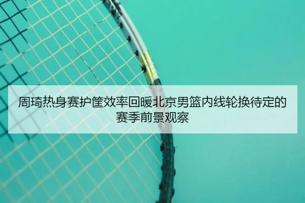 周琦热身赛护筐效率回暖北京男篮内线轮换待定的赛季前景观察