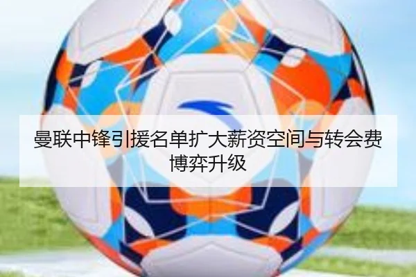 曼联中锋引援名单扩大薪资空间与转会费博弈升级