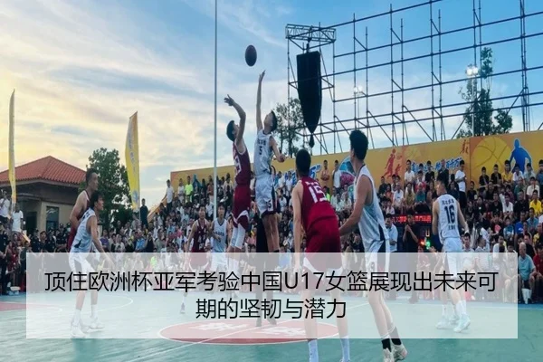顶住欧洲杯亚军考验中国U17女篮展现出未来可期的坚韧与潜力