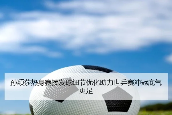 孙颖莎热身赛接发球细节优化助力世乒赛冲冠底气更足